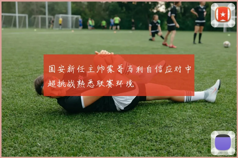 国安新任主帅蒙哥马利自信应对中超挑战熟悉联赛环境