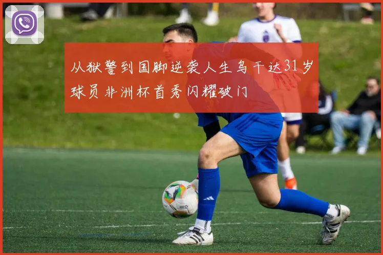 从狱警到国脚逆袭人生乌干达31岁球员非洲杯首秀闪耀破门