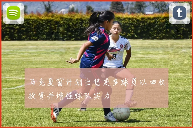 马竞夏窗计划出售更多球员以回收投资并增强球队实力