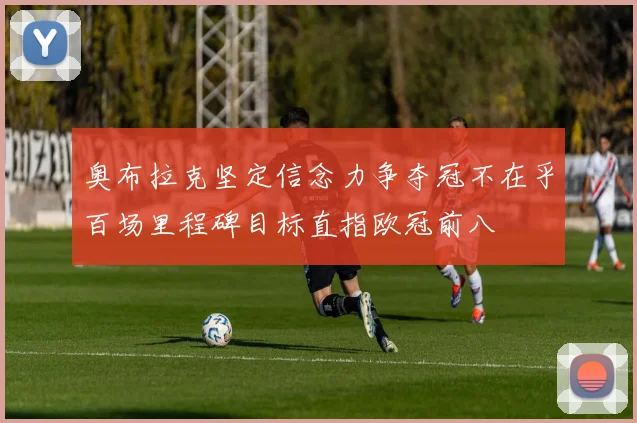 奥布拉克坚定信念力争夺冠不在乎百场里程碑目标直指欧冠前八