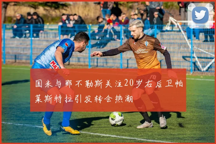 国米与那不勒斯关注20岁右后卫帕莱斯特拉引发转会热潮