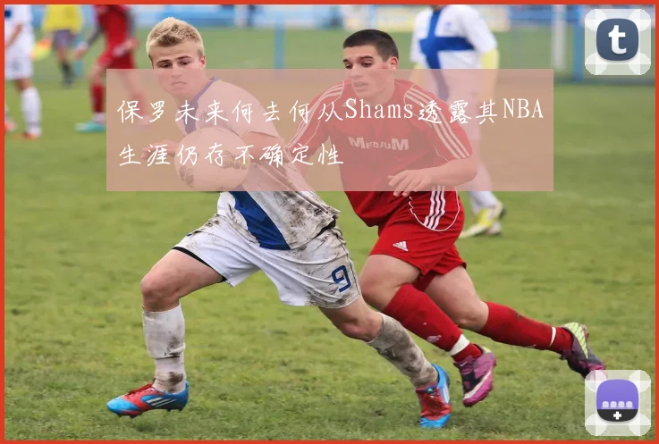 保罗未来何去何从Shams透露其NBA生涯仍存不确定性