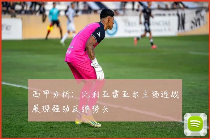 西甲分析:比利亚雷亚尔主场迎战展现强劲反弹势头