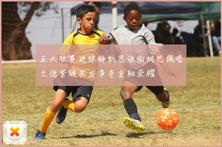 五大联赛进球榜凯恩领衔姆巴佩哈兰德紧随其后争夺金靴荣耀
