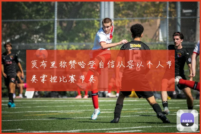 莫布里称赞哈登自信从容以个人节奏掌控比赛节奏