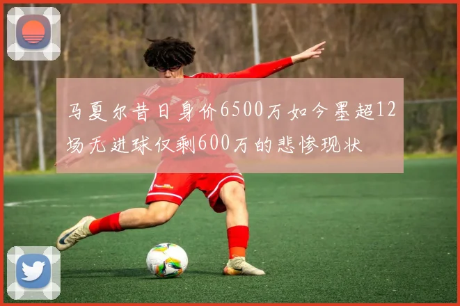 马夏尔昔日身价6500万如今墨超12场无进球仅剩600万的悲惨现状