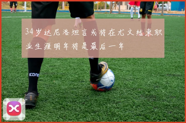 34岁达尼洛坦言或将在尤文结束职业生涯明年将是最后一年