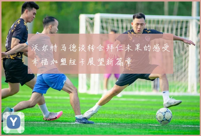 沃尔特马德谈转会拜仁未果的感受幸福加盟纽卡展望新篇章