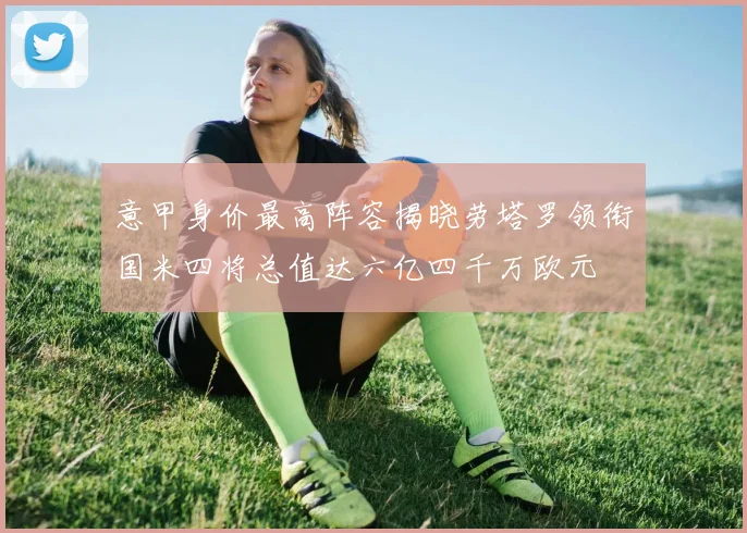 意甲身价最高阵容揭晓劳塔罗领衔国米四将总值达六亿四千万欧元