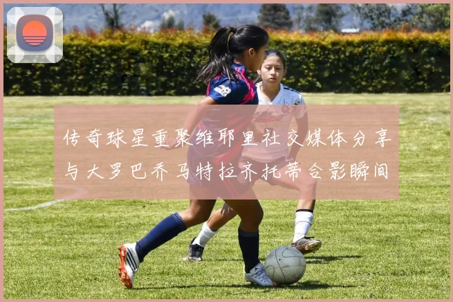 传奇球星重聚维耶里社交媒体分享与大罗巴乔马特拉齐托蒂合影瞬间