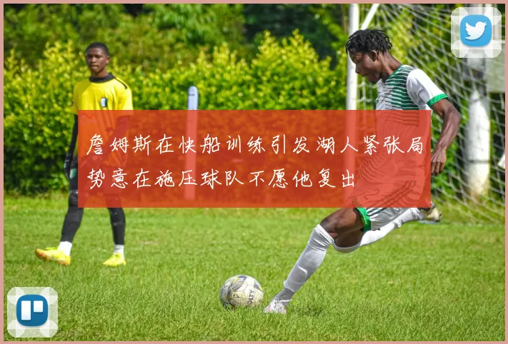 詹姆斯在快船训练引发湖人紧张局势意在施压球队不愿他复出