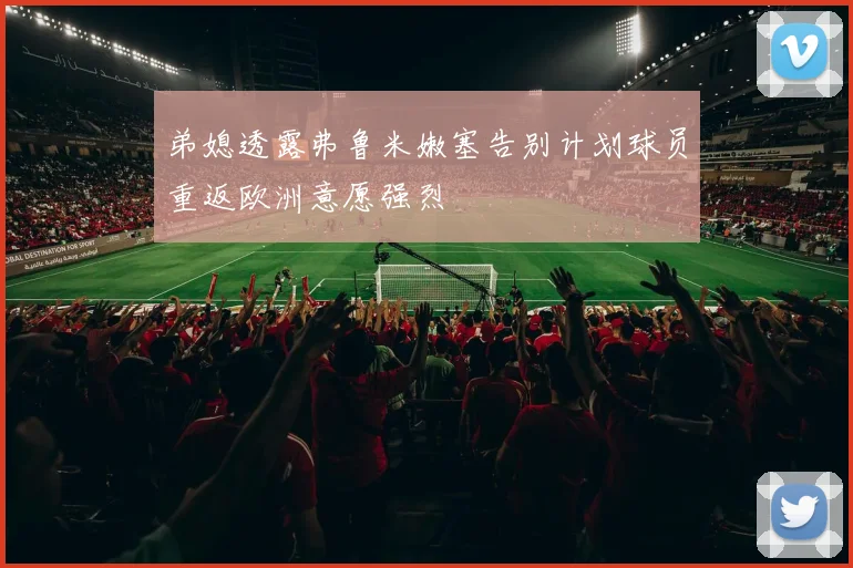 弟媳透露弗鲁米嫩塞告别计划球员重返欧洲意愿强烈