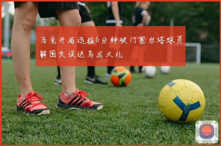 马竞开局迅猛6分钟破门塞尔塔球员解围失误送乌龙大礼