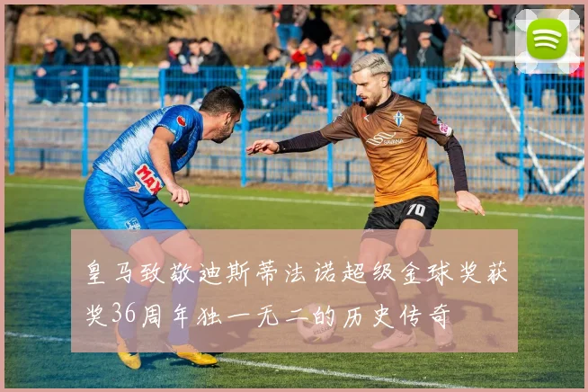 皇马致敬迪斯蒂法诺超级金球奖获奖36周年独一无二的历史传奇