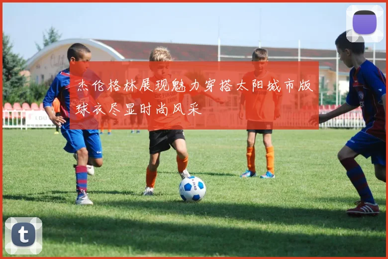 杰伦格林展现魅力穿搭太阳城市版球衣尽显时尚风采
