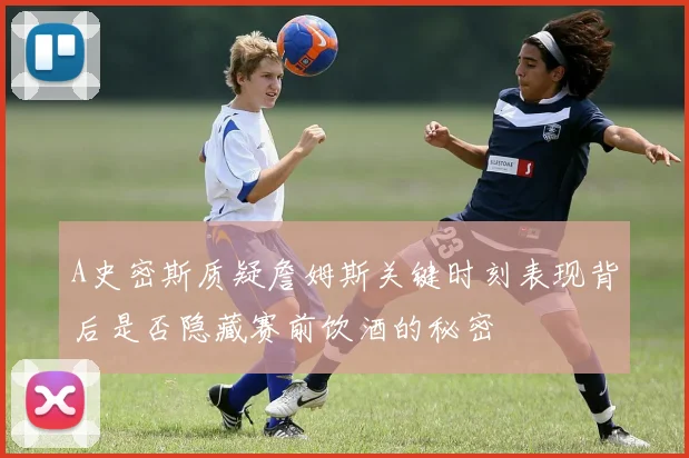 A史密斯质疑詹姆斯关键时刻表现背后是否隐藏赛前饮酒的秘密