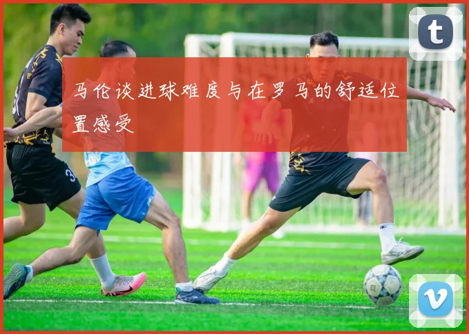 马伦谈进球难度与在罗马的舒适位置感受