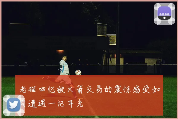 老猫回忆被火箭交易的震惊感受如同遭遇一记耳光