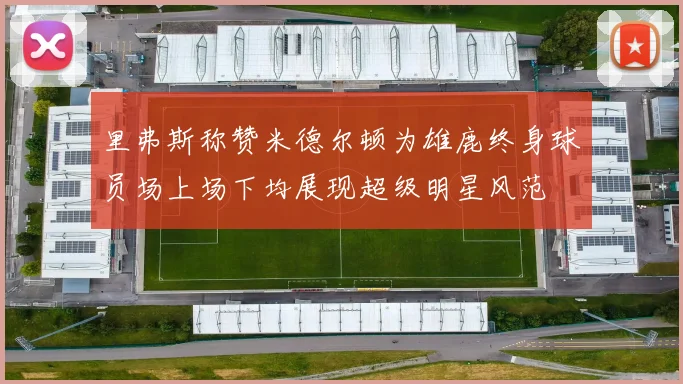 里弗斯称赞米德尔顿为雄鹿终身球员场上场下均展现超级明星风范