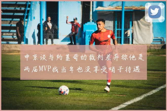 申京谈与约基奇的裁判差异称他是两届MVP我当年也没享受哨子待遇