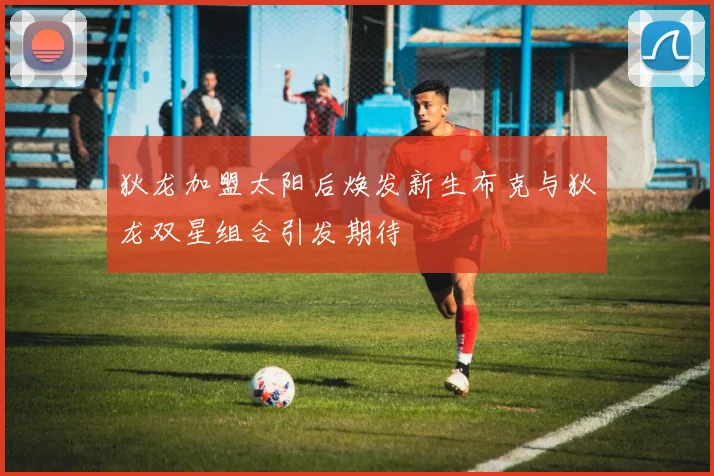 狄龙加盟太阳后焕发新生布克与狄龙双星组合引发期待