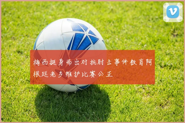 梅西挺身而出对抗肘击事件教育阿根廷老乡维护比赛公正