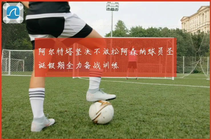 阿尔特塔坚决不放松阿森纳球员圣诞假期全力备战训练