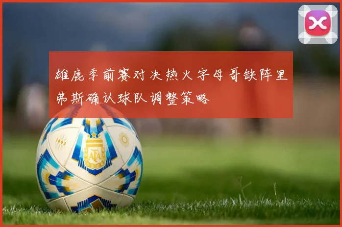 雄鹿季前赛对决热火字母哥缺阵里弗斯确认球队调整策略