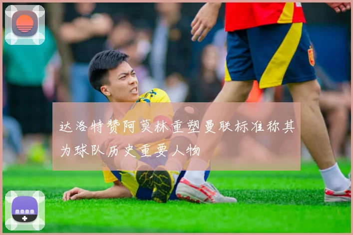 达洛特赞阿莫林重塑曼联标准称其为球队历史重要人物