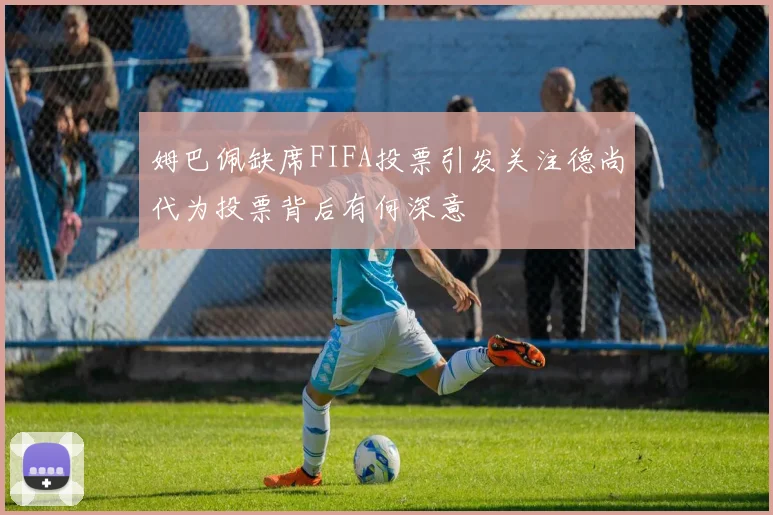 姆巴佩缺席FIFA投票引发关注德尚代为投票背后有何深意