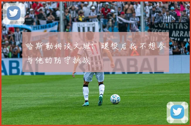 哈斯勒姆谈文班:退役后我不想参与他的防守挑战