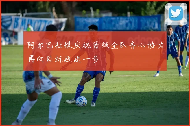 阿尔巴社媒庆祝晋级全队齐心协力再向目标迈进一步