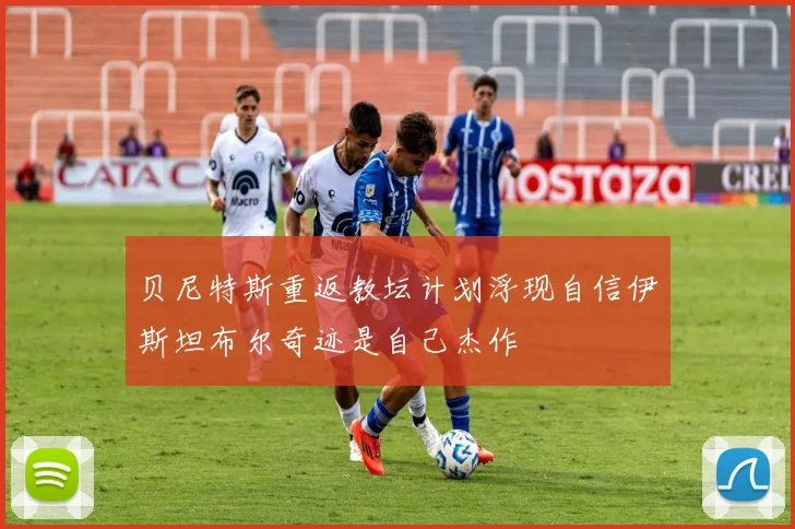 贝尼特斯重返教坛计划浮现自信伊斯坦布尔奇迹是自己杰作