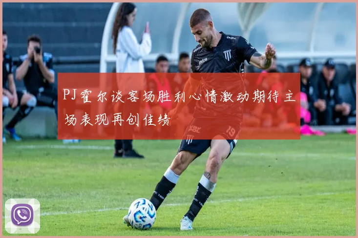 PJ霍尔谈客场胜利心情激动期待主场表现再创佳绩