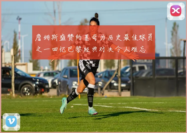詹姆斯盛赞约基奇为历史最佳球员之一回忆巴黎经典对决令人难忘