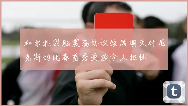 加尔扎因脑震荡协议缺席明天对尼克斯的比赛首秀受挫令人担忧