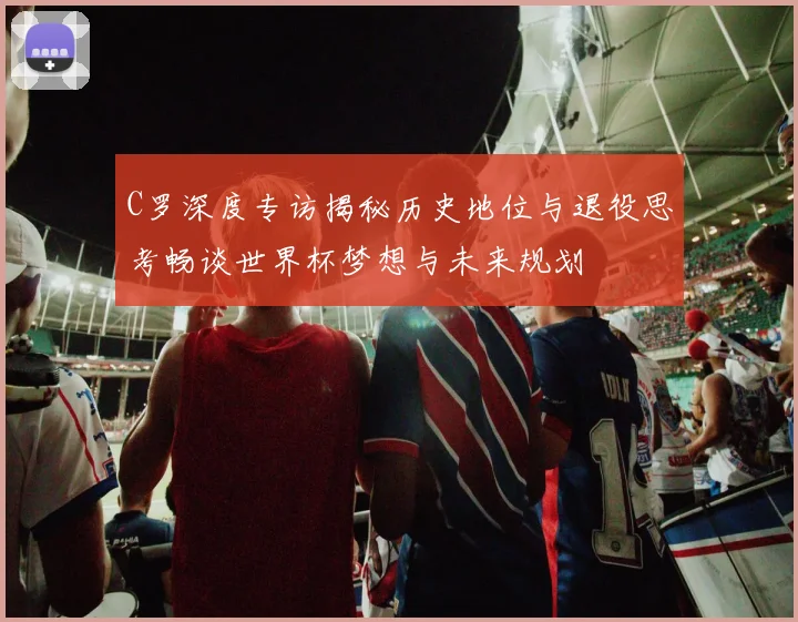 C罗深度专访揭秘历史地位与退役思考畅谈世界杯梦想与未来规划