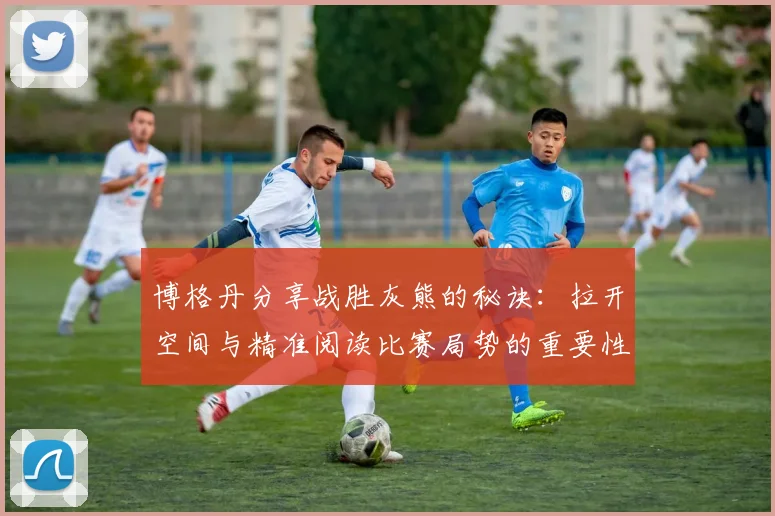 博格丹分享战胜灰熊的秘诀:拉开空间与精准阅读比赛局势的重要性