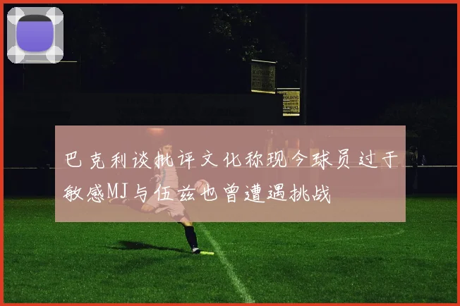 巴克利谈批评文化称现今球员过于敏感MJ与伍兹也曾遭遇挑战