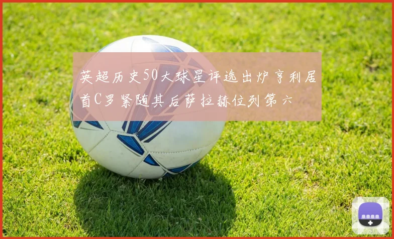 英超历史50大球星评选出炉亨利居首C罗紧随其后萨拉赫位列第六