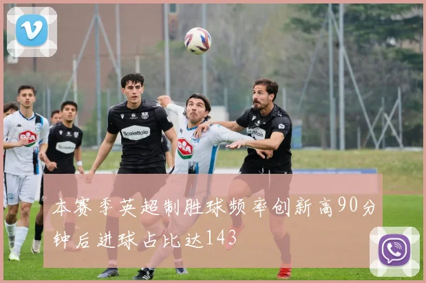 本赛季英超制胜球频率创新高90分钟后进球占比达143