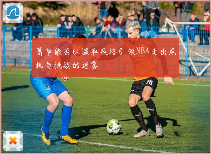 萧华能否以温和风格引领NBA走出危机与挑战的迷雾