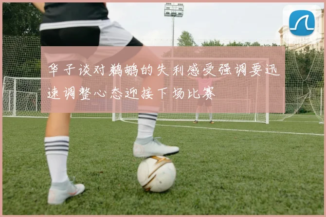 华子谈对鹈鹕的失利感受强调要迅速调整心态迎接下场比赛