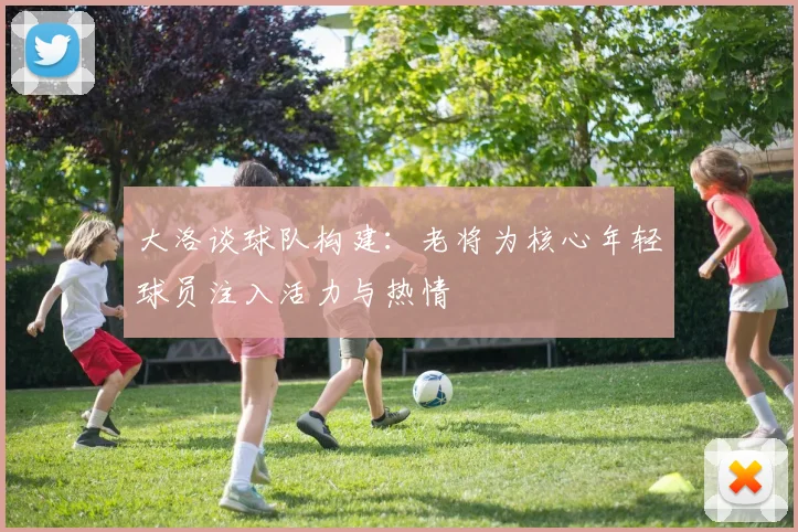 大洛谈球队构建:老将为核心年轻球员注入活力与热情