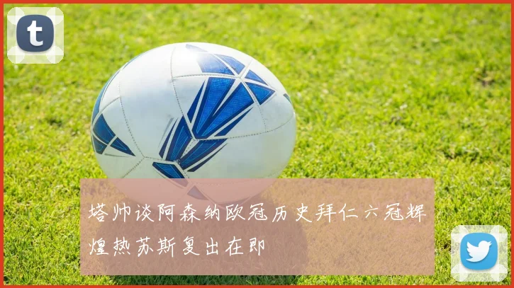 塔帅谈阿森纳欧冠历史拜仁六冠辉煌热苏斯复出在即