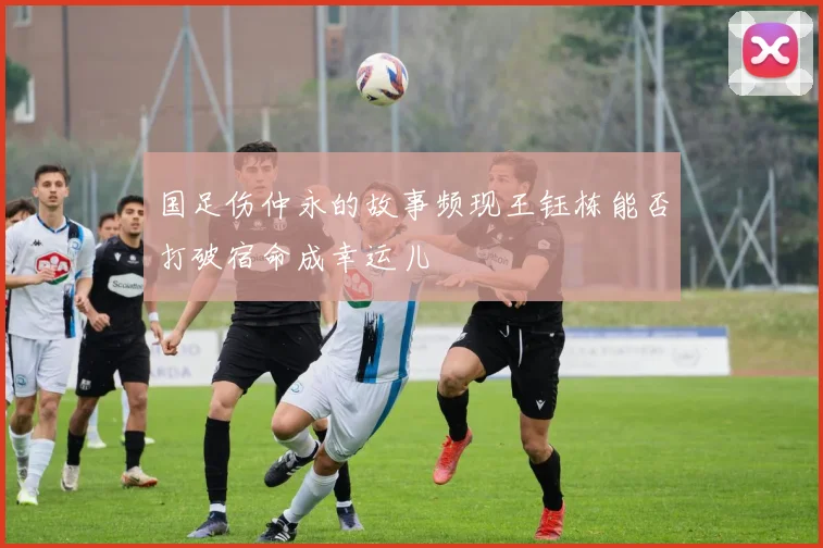 国足伤仲永的故事频现王钰栋能否打破宿命成幸运儿