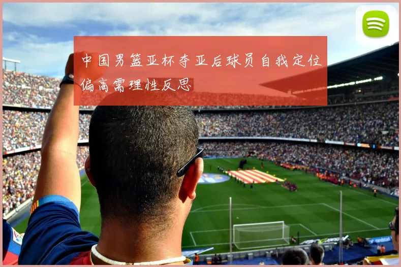 中国男篮亚杯夺亚后球员自我定位偏高需理性反思