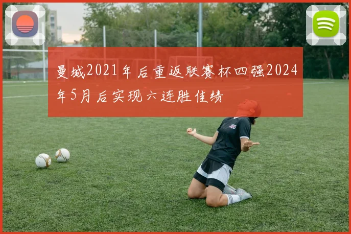 曼城2021年后重返联赛杯四强2024年5月后实现六连胜佳绩