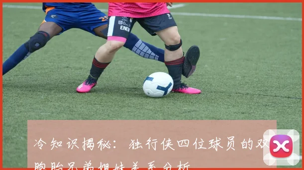 冷知识揭秘:独行侠四位球员的双胞胎兄弟姐妹关系分析