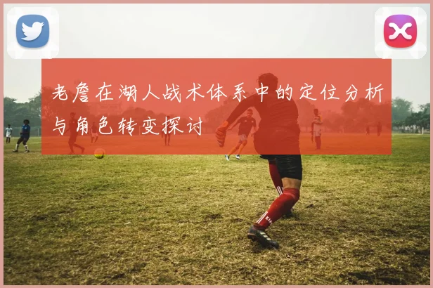 老詹在湖人战术体系中的定位分析与角色转变探讨